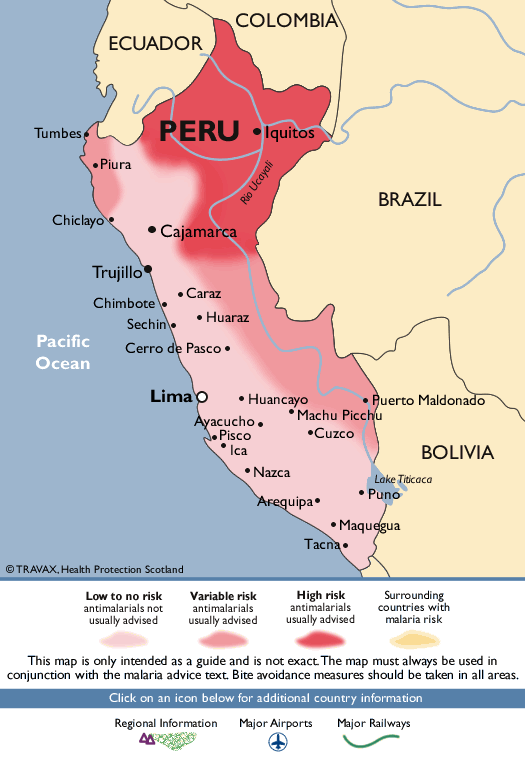 Tumbes
COLOMBIA
ECUADOR
PERU .lquit
• Piura
C hic layo
• Ca• marca
Trujillo
Chimbote
Sechin
Pacific
Cerro
Ocean
• Caraz
• Huaraz
Pasco •
Lima
• Huancayo
BRAZIL
uerto Maldon o
acucho.
Pisco
• Machu Picc
•Cuzco
BOLIVIA
• Nazca
• Puno
Lilpa •
• Maqu ua
@TRAVAX. Halth
Low to no risk
antimalarials not
usually advised
Variable risk
antimalarials
usually advised
Tacn
High risk
anti malarials
usually advised
Surrounding
co untries With
rnalaria risk
This map is only intended as a guide and is not exact The map must always be used in
conjunction with the n-nlaria advice text Bite avoidance measures should be caken in all areas.
Click cn an icon below for additional country information
Regional Inforrnation Airports
Railways